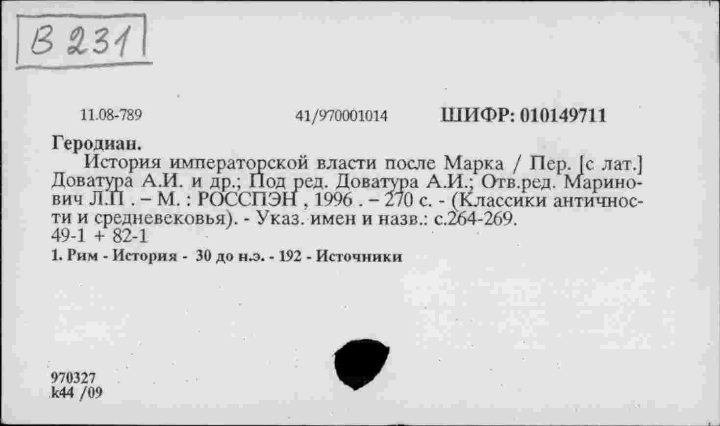 ﻿11.08-789	41/970001014 ШИФР: 010149711
Геродиан.
История императорской власти после Марка / Пер. [с лат.] Доватура А.И. и др.; Под ред. Доватура А.И.; Отв.ред. Марино-вич Л.П . - М. : РОССПЭН , 1996 . - 270 с. - (Классики античности и средневековья). - Указ, имен и назв.: с.264-269. 49-1 + 82-1
1. Рим - История - 30 до н.э. -192 - Источники
970327 к44 /09